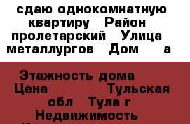 сдаю однокомнатную квартиру › Район ­ пролетарский › Улица ­ металлургов › Дом ­ 49а › Этажность дома ­ 9 › Цена ­ 11 000 - Тульская обл., Тула г. Недвижимость » Квартиры аренда   . Тульская обл.,Тула г.